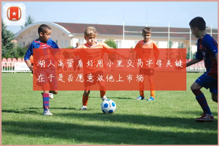 湖人高管看好用小里交易字母关键在于是否愿意放他上市场