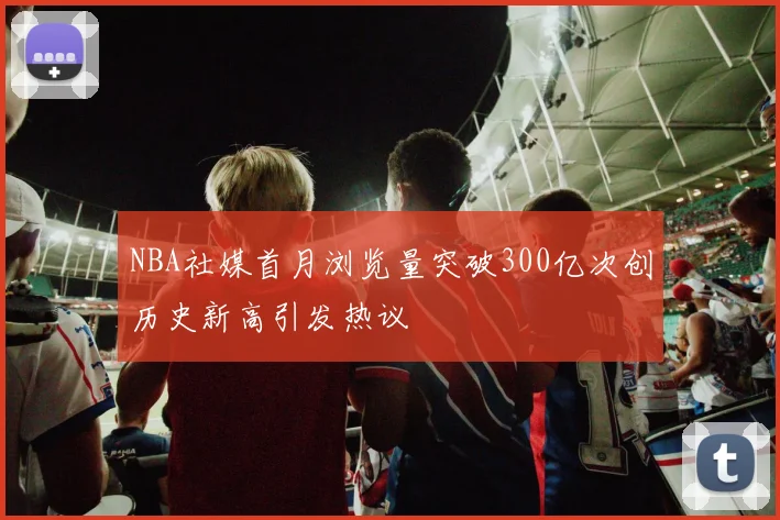 NBA社媒首月浏览量突破300亿次创历史新高引发热议