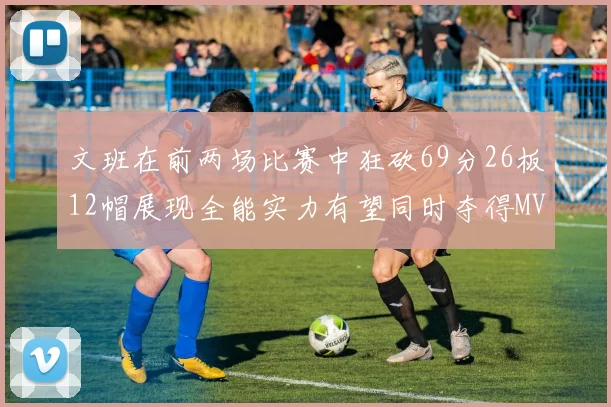 文班在前两场比赛中狂砍69分26板12帽展现全能实力有望同时夺得MVPDPOY和MIP