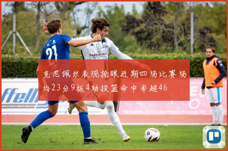 克尼佩尔表现抢眼近期四场比赛场均23分9板4助投篮命中率超46