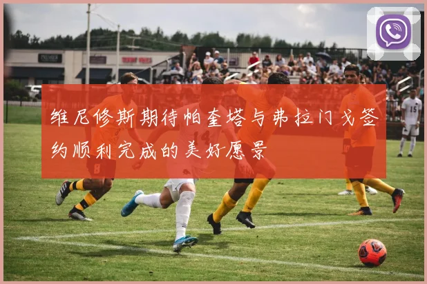 维尼修斯期待帕奎塔与弗拉门戈签约顺利完成的美好愿景