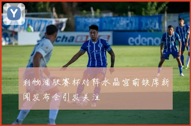 利物浦联赛杯对阵水晶宫前缺席新闻发布会引发关注