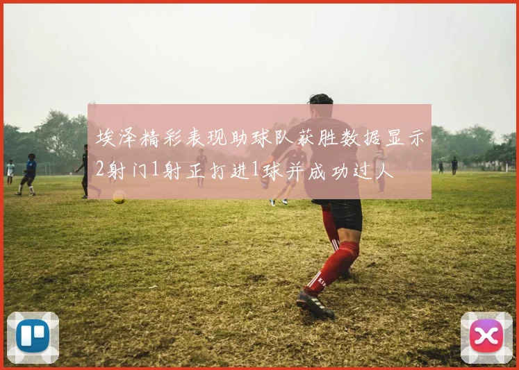 埃泽精彩表现助球队获胜数据显示2射门1射正打进1球并成功过人