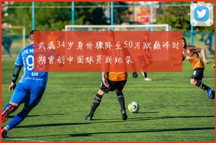 武磊34岁身价骤降至50万欧巅峰时期曾创中国球员新纪录