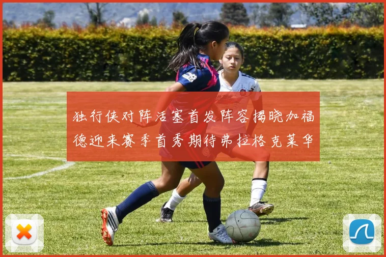 独行侠对阵活塞首发阵容揭晓加福德迎来赛季首秀期待弗拉格克莱华盛顿克里斯蒂表现