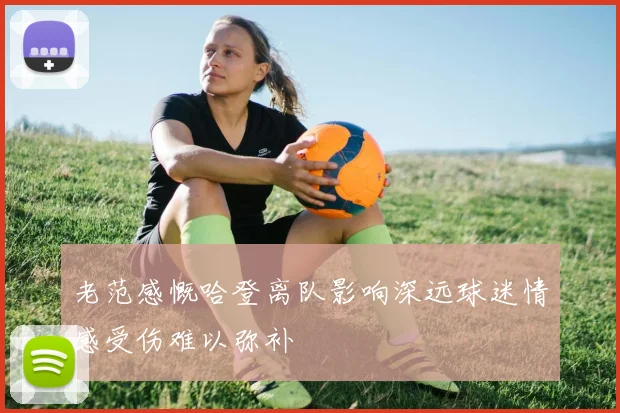 老范感慨哈登离队影响深远球迷情感受伤难以弥补