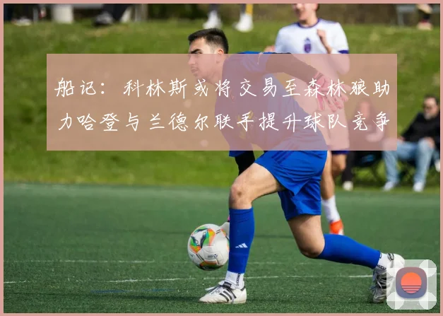 船记：科林斯或将交易至森林狼助力哈登与兰德尔联手提升球队竞争力