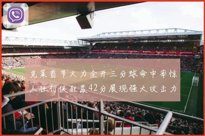 克莱首节火力全开三分球命中率惊人独行侠狂轰42分展现强大攻击力