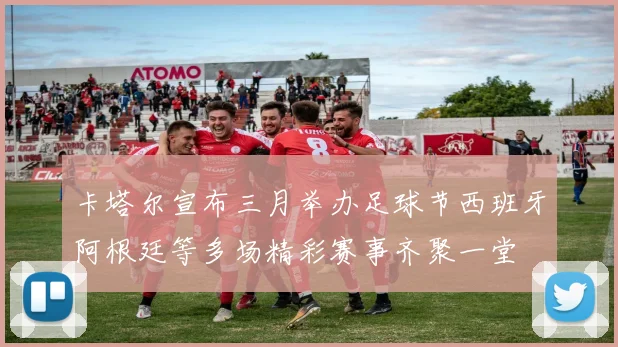 卡塔尔宣布三月举办足球节西班牙阿根廷等多场精彩赛事齐聚一堂