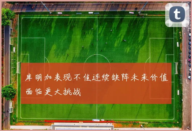 库明加表现不佳连续缺阵未来价值面临更大挑战