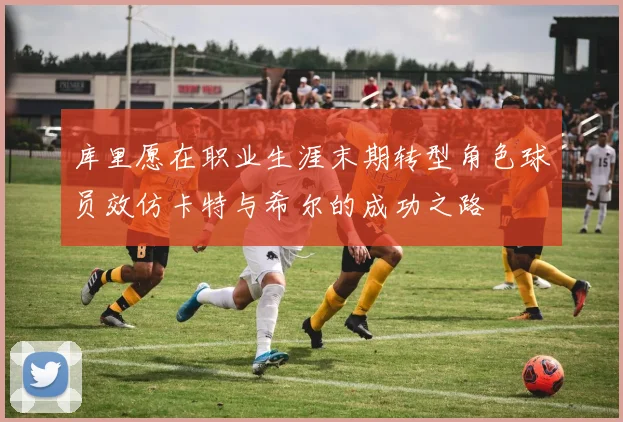 库里愿在职业生涯末期转型角色球员效仿卡特与希尔的成功之路