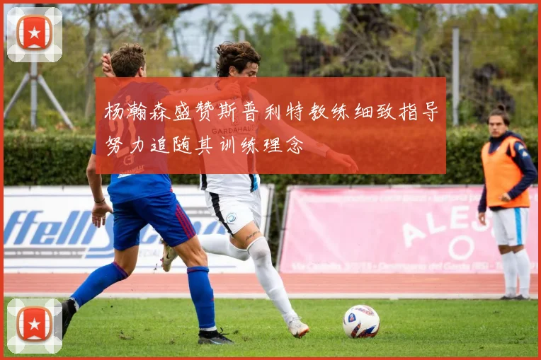 杨瀚森盛赞斯普利特教练细致指导努力追随其训练理念