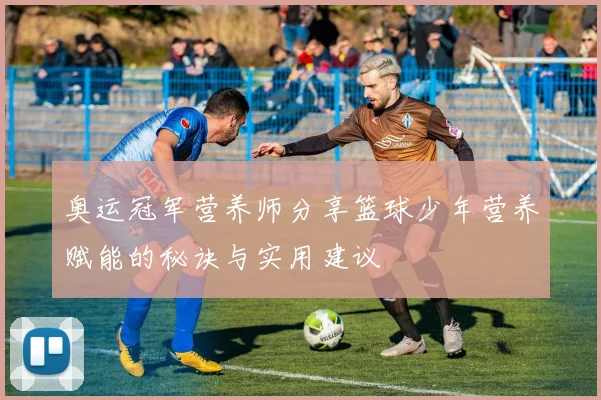 奥运冠军营养师分享篮球少年营养赋能的秘诀与实用建议