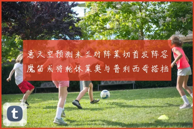 意天空预测米兰对阵莱切首发阵容魔笛或将轮休莱奥与普利西奇搭档出战