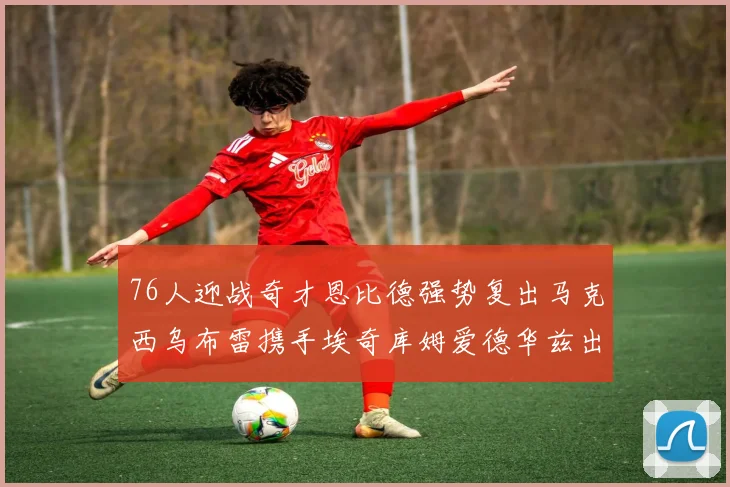 76人迎战奇才恩比德强势复出马克西乌布雷携手埃奇库姆爱德华兹出战