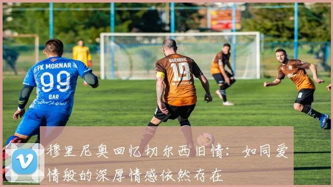 穆里尼奥回忆切尔西旧情：如同爱情般的深厚情感依然存在