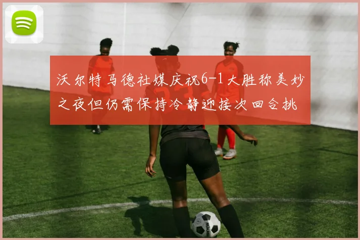 沃尔特马德社媒庆祝6-1大胜称美妙之夜但仍需保持冷静迎接次回合挑战