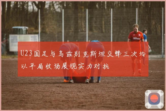 U23国足与乌兹别克斯坦交锋三次均以平局收场展现实力对抗