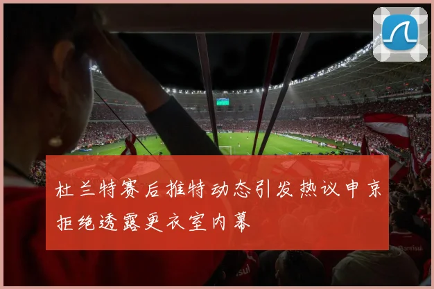 杜兰特赛后推特动态引发热议申京拒绝透露更衣室内幕