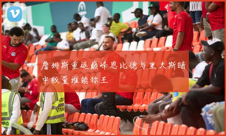 詹姆斯重返巅峰恩比德与里夫斯暗中较量谁能称王