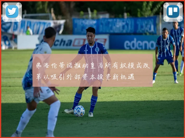 弗洛伦蒂诺推动皇马所有权模式改革以吸引外部资本投资新机遇
