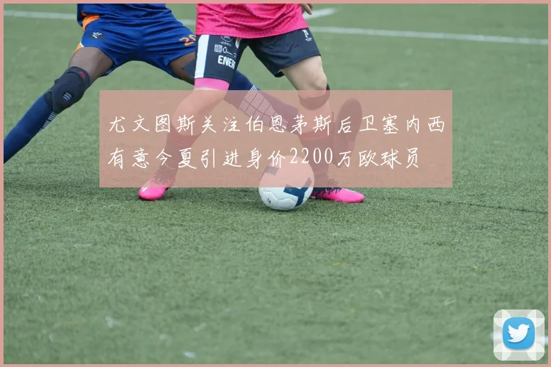 尤文图斯关注伯恩茅斯后卫塞内西有意今夏引进身价2200万欧球员