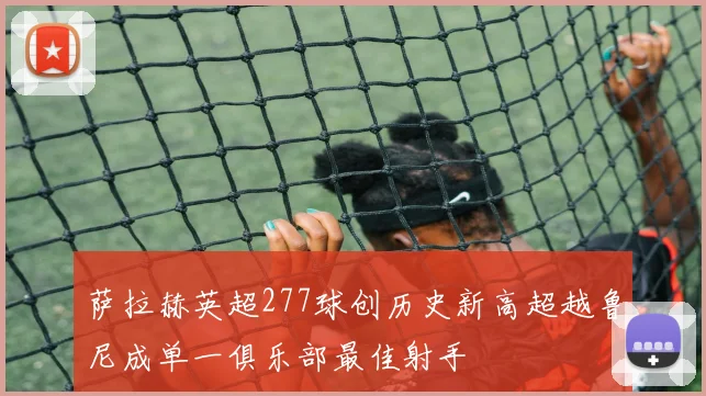萨拉赫英超277球创历史新高超越鲁尼成单一俱乐部最佳射手