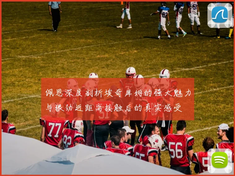 佩恩深度剖析埃奇库姆的强大魅力与狠劲近距离接触后的真实感受