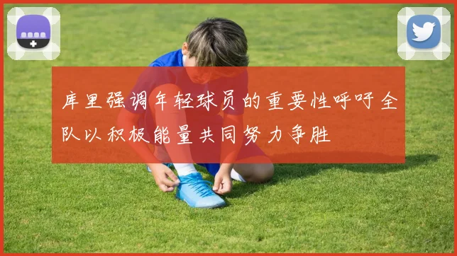库里强调年轻球员的重要性呼吁全队以积极能量共同努力争胜