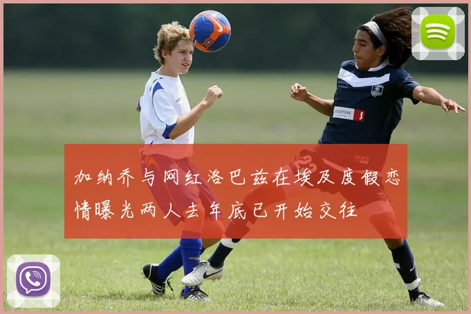 加纳乔与网红洛巴兹在埃及度假恋情曝光两人去年底已开始交往
