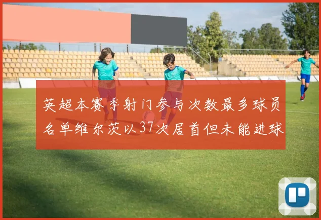 英超本赛季射门参与次数最多球员名单维尔茨以37次居首但未能进球助攻