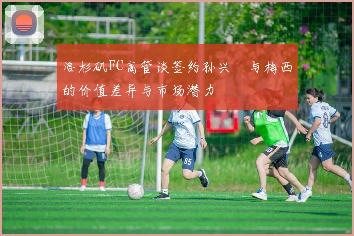 洛杉矶FC高管谈签约孙兴慜与梅西的价值差异与市场潜力