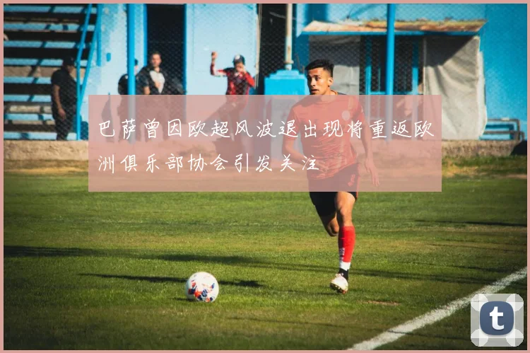 巴萨曾因欧超风波退出现将重返欧洲俱乐部协会引发关注
