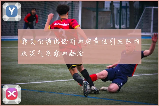 郭艾伦调侃徐昕加班责任引发队内欢笑气氛愈加融洽