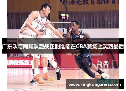 广东队与同曦队激战正酣谁能在CBA赛场上笑到最后