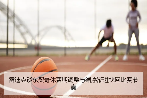 雷迪克谈东契奇休赛期调整与循序渐进找回比赛节奏（xingkong.com）